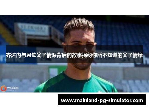 齐达内与恩佐父子情深背后的故事揭秘你所不知道的父子情缘