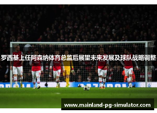 罗西基上任阿森纳体育总监后展望未来发展及球队战略调整