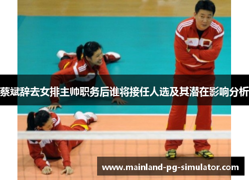 蔡斌辞去女排主帅职务后谁将接任人选及其潜在影响分析 蔡斌辞去女排主帅职务后谁将接任人选及其潜在影响分析