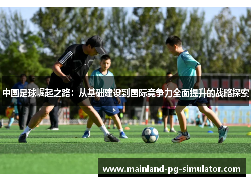 中国足球崛起之路：从基础建设到国际竞争力全面提升的战略探索