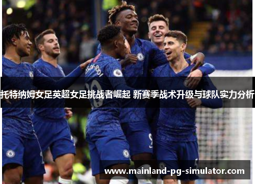 托特纳姆女足英超女足挑战者崛起 新赛季战术升级与球队实力分析 托特纳姆女足英超女足挑战者崛起 新赛季战术升级与球队实力分析